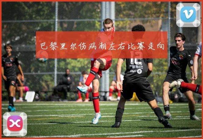 巴黎里尔伤病潮左右比赛走向
