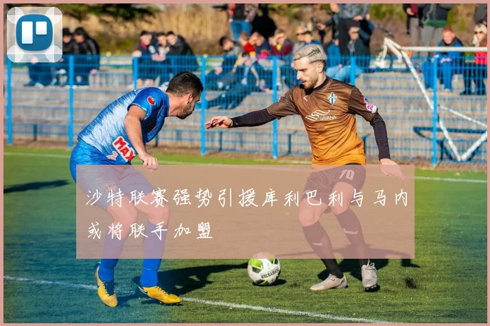 沙特联赛强势引援库利巴利与马内或将联手加盟
