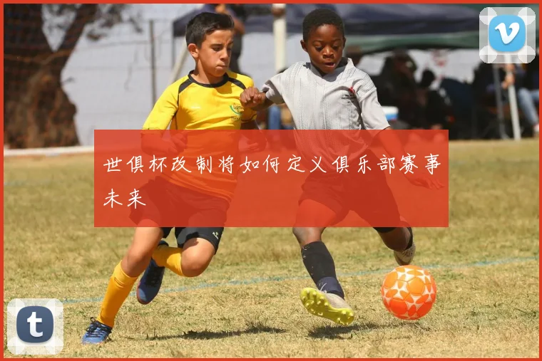 世俱杯改制将如何定义俱乐部赛事未来