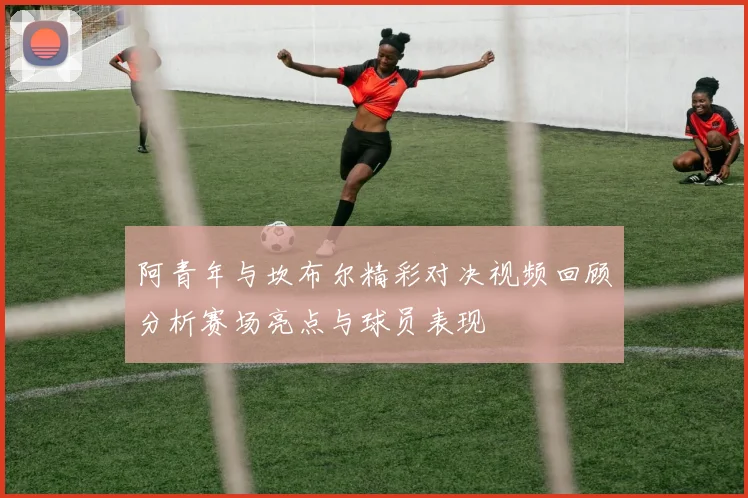 阿青年与坎布尔精彩对决视频回顾分析赛场亮点与球员表现
