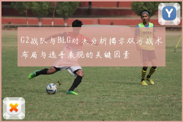 G2战队与BLG对决分析揭示双方战术布局与选手表现的关键因素