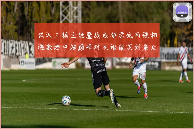 武汉三镇主场鏖战成都蓉城两强相遇激燃中超巅峰对决谁能笑到最后