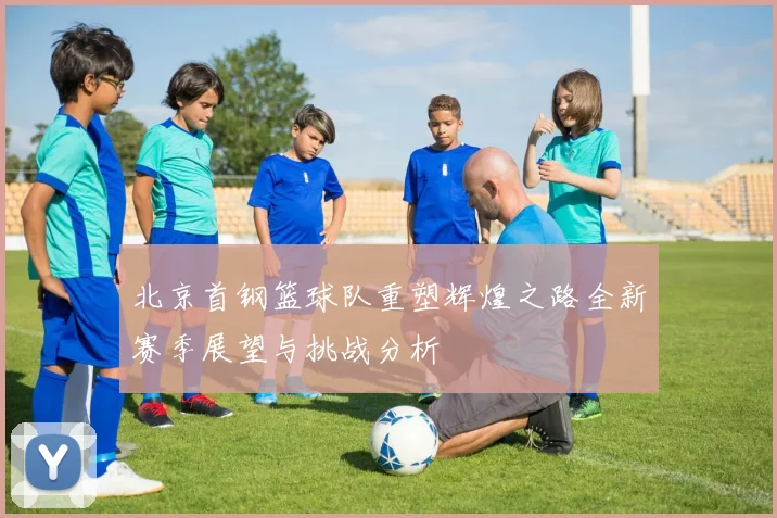 北京首钢篮球队重塑辉煌之路全新赛季展望与挑战分析