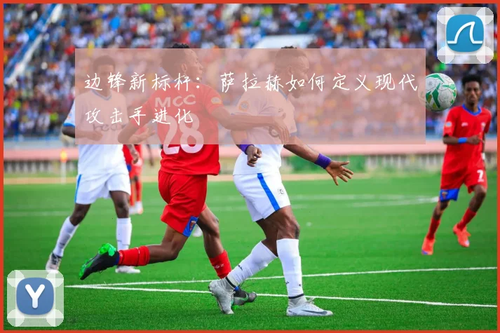 边锋新标杆：萨拉赫如何定义现代攻击手进化